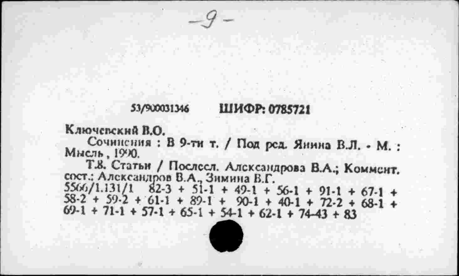 ﻿53/900031Мб ШИФР: 0785721
Ключспский В.О.
Сочинения : В 9-ти т. / Под рсд. Янина ВЛ. - М. : Мысль, 19“Х).
ТА, Статьи / Послссл. Александрова В.А.; Коммент, сост.: Александров В.А., Зимина В.Г.
82-3 + 51-1 4 49-1 4 56-1 4 91-1 + 67-1 4
Я? + ,5,9? +^Ь1 * 89'1 + 90-1 4 40-1 4 72-2 4 68-1 4 69-1 4 71-1 4 57-1 4 65-1 4 54-1 4 62-1 4 74-43 + 83